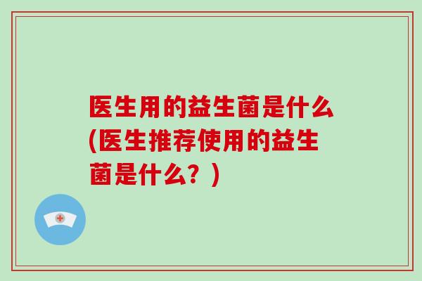 医生用的益生菌是什么(医生推荐使用的益生菌是什么？)