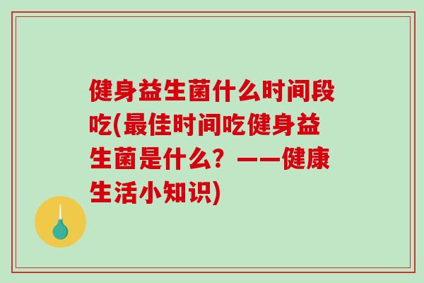 健身益生菌什么时间段吃(最佳时间吃健身益生菌是什么？——健康生活小知识)