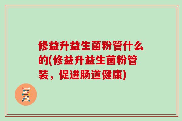 修益升益生菌粉管什么的(修益升益生菌粉管装，促进肠道健康)