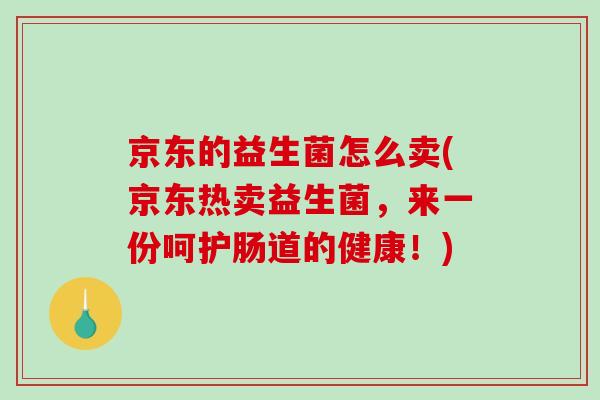 京东的益生菌怎么卖(京东热卖益生菌，来一份呵护肠道的健康！)