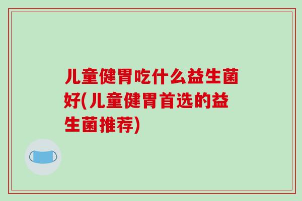 儿童健胃吃什么益生菌好(儿童健胃首选的益生菌推荐)