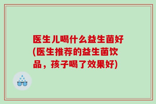 医生儿喝什么益生菌好(医生推荐的益生菌饮品，孩子喝了效果好)