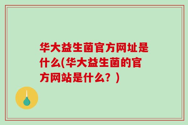 华大益生菌官方网址是什么(华大益生菌的官方网站是什么?) 华大益生菌官方网址是什么(华大益生菌的官方网站是什么?)