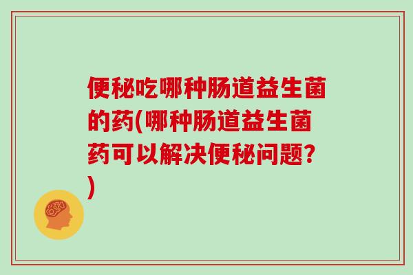 吃哪种肠道益生菌的药(哪种肠道益生菌药可以解决问题?) 吃哪种肠道益生菌的药(哪种肠道益生菌药可以解决问题?)