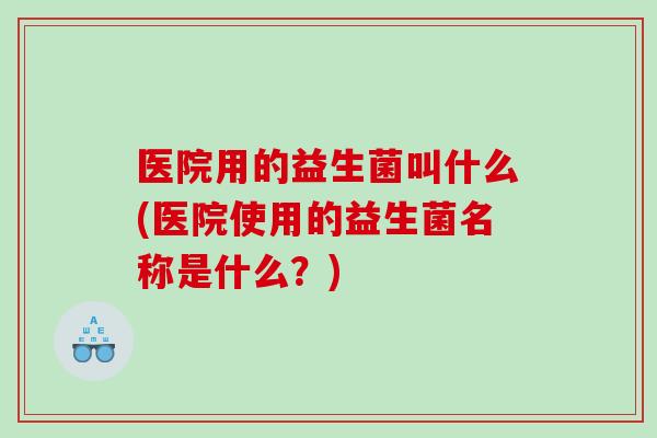 医院用的益生菌叫什么(医院使用的益生菌名称是什么？)