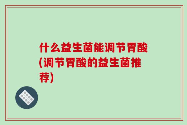 什么益生菌能调节胃酸(调节胃酸的益生菌推荐)