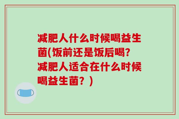 人什么时候喝益生菌(饭前还是饭后喝?人适合在什么时候喝益生菌?) 人什么时候喝益生菌(饭前还是饭后喝?人适合在什么时候喝益生菌?)