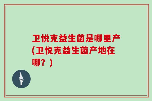 卫悦克益生菌是哪里产(卫悦克益生菌产地在哪？)