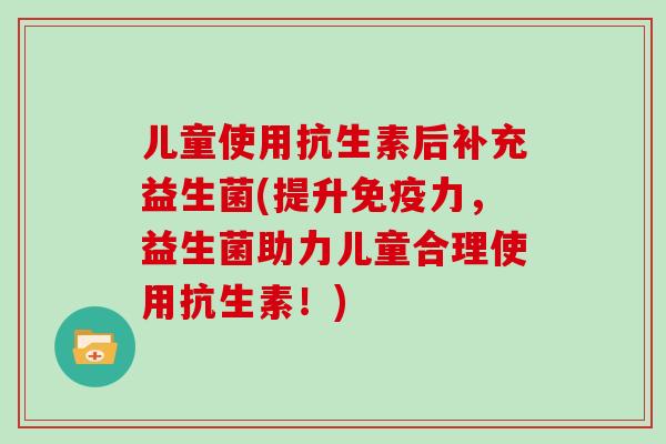儿童使用抗生素后补充益生菌(提升免疫力，益生菌助力儿童合理使用抗生素！)