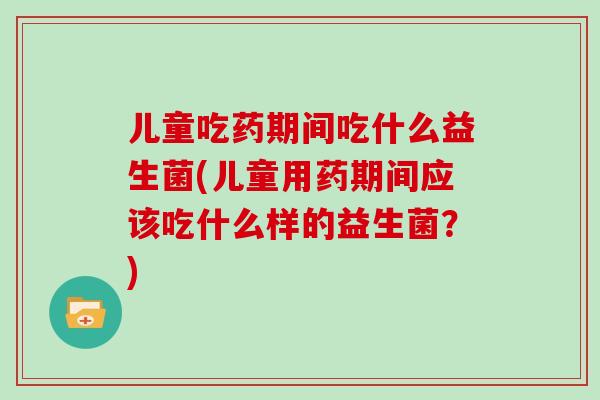 儿童吃药期间吃什么益生菌(儿童用药期间应该吃什么样的益生菌？)