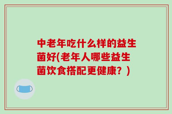 中老年吃什么样的益生菌好(老年人哪些益生菌饮食搭配更健康？)