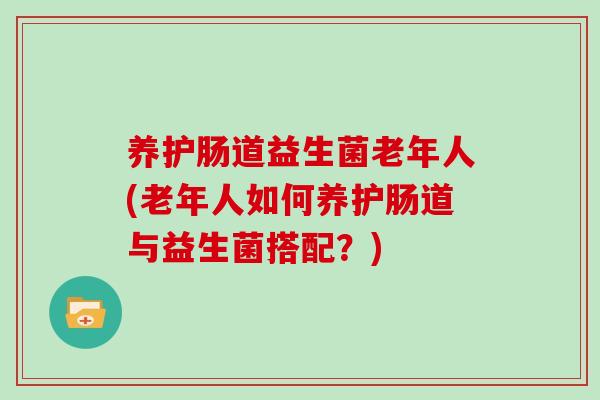 养护肠道益生菌老年人(老年人如何养护肠道与益生菌搭配？)