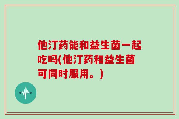 他汀药能和益生菌一起吃吗(他汀药和益生菌可同时服用。)