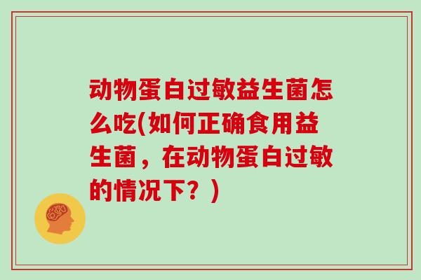 动物蛋白过敏益生菌怎么吃(如何正确食用益生菌，在动物蛋白过敏的情况下？)