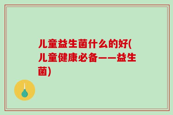 儿童益生菌什么的好(儿童健康必备——益生菌) 儿童益生菌什么的好(儿童健康必备——益生菌)