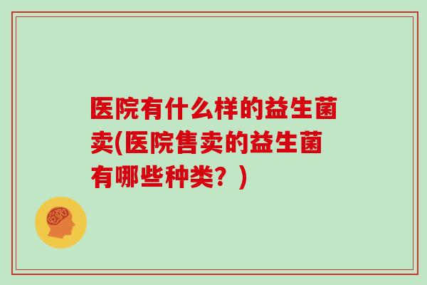 医院有什么样的益生菌卖(医院售卖的益生菌有哪些种类？)