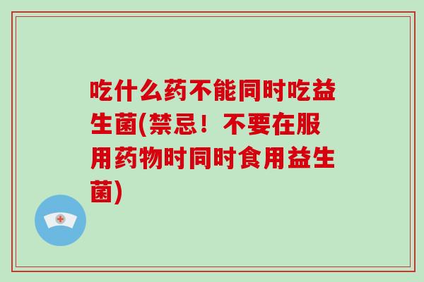 吃什么药不能同时吃益生菌(禁忌！不要在服用药物时同时食用益生菌)