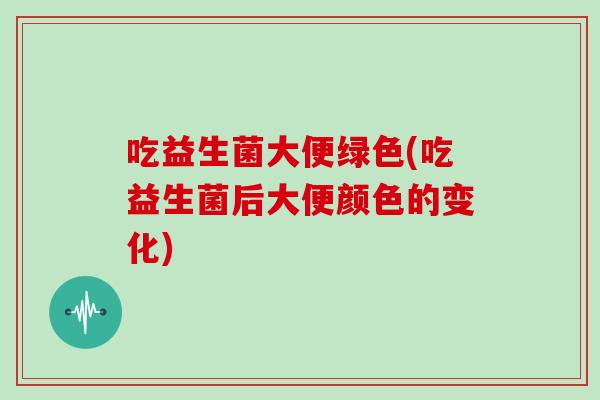 吃益生菌大便绿色(吃益生菌后大便颜色的变化)