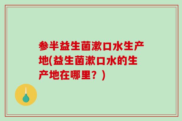 参半益生菌漱口水生产地(益生菌漱口水的生产地在哪里？)