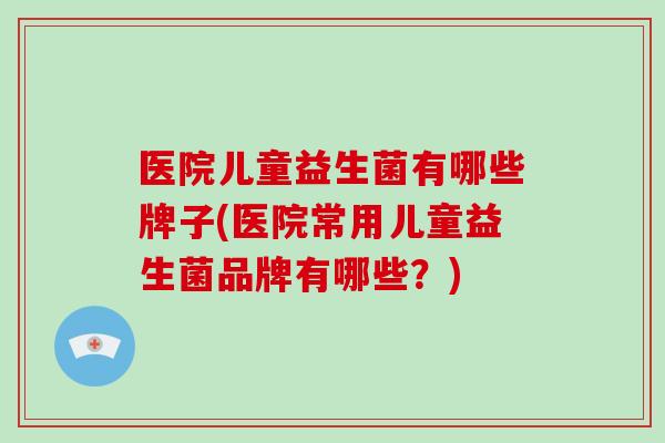 医院儿童益生菌有哪些牌子(医院常用儿童益生菌品牌有哪些？)