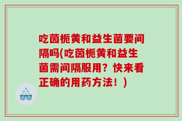 吃茵栀黄和益生菌要间隔吗(吃茵栀黄和益生菌需间隔服用？快来看正确的用药方法！)