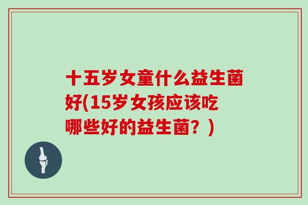 十五岁女童什么益生菌好(15岁女孩应该吃哪些好的益生菌？)