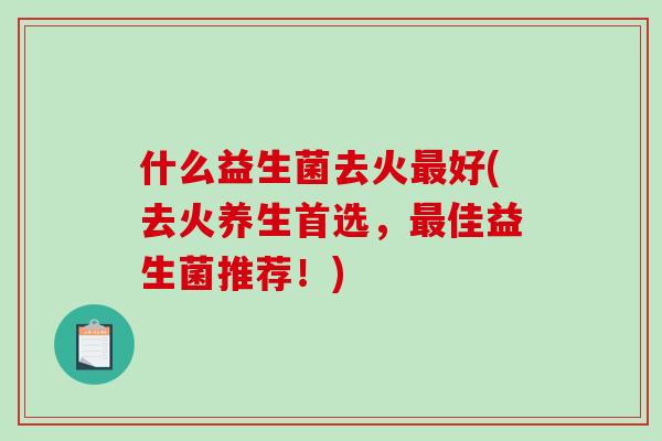 什么益生菌去火最好(去火养生首选，最佳益生菌推荐！)