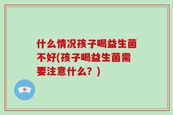 什么情况孩子喝益生菌不好(孩子喝益生菌需要注意什么？)