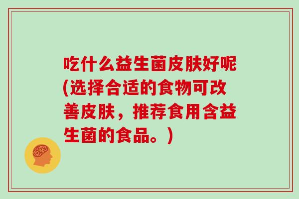 吃什么益生菌皮肤好呢(选择合适的食物可改善皮肤，推荐食用含益生菌的食品。)
