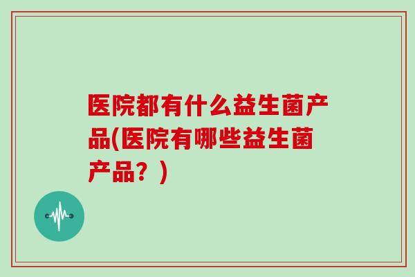 医院都有什么益生菌产品(医院有哪些益生菌产品？)