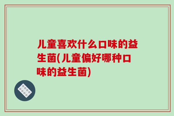 儿童喜欢什么口味的益生菌(儿童偏好哪种口味的益生菌)
