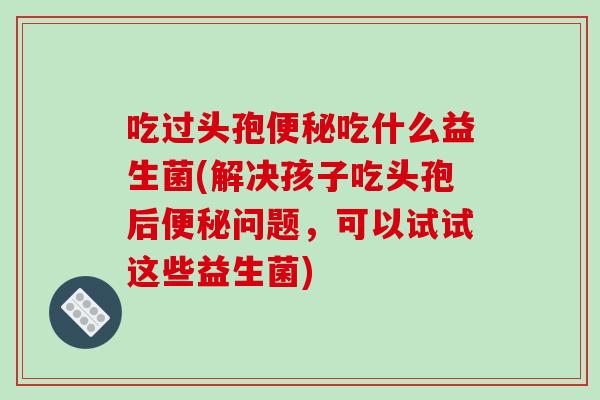 吃过头孢便秘吃什么益生菌(解决孩子吃头孢后便秘问题，可以试试这些益生菌)