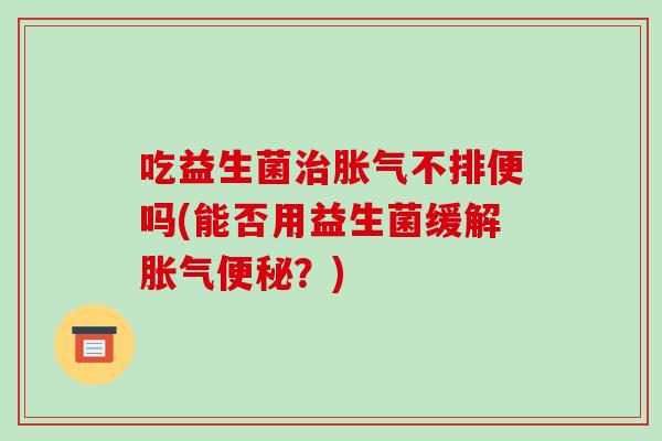 吃益生菌治胀气不排便吗(能否用益生菌缓解胀气便秘？)