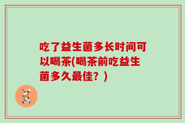 吃了益生菌多长时间可以喝茶(喝茶前吃益生菌多久最佳？)