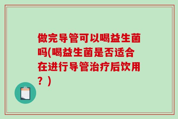 做完导管可以喝益生菌吗(喝益生菌是否适合在进行导管治疗后饮用？)