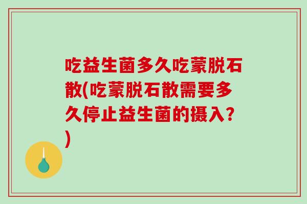 吃益生菌多久吃蒙脱石散(吃蒙脱石散需要多久停止益生菌的摄入？)
