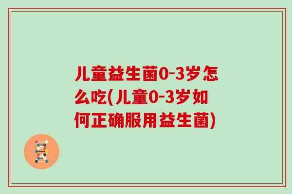 儿童益生菌0-3岁怎么吃(儿童0-3岁如何正确服用益生菌)
