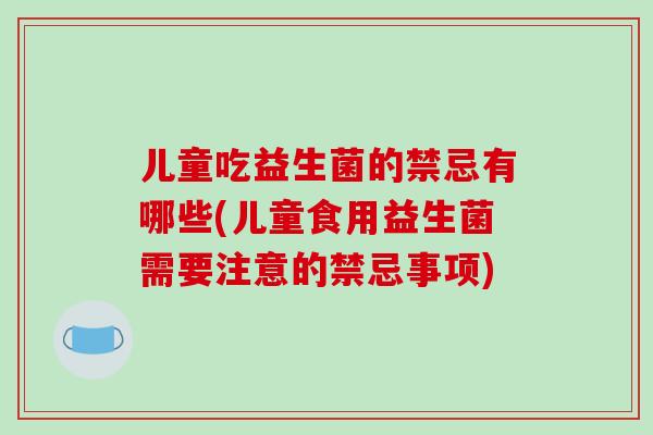 儿童吃益生菌的禁忌有哪些(儿童食用益生菌需要注意的禁忌事项)