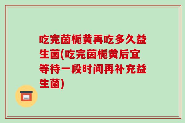 吃完茵栀黄再吃多久益生菌(吃完茵栀黄后宜等待一段时间再补充益生菌)