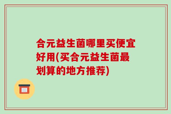 合元益生菌哪里买便宜好用(买合元益生菌划算的地方推荐)