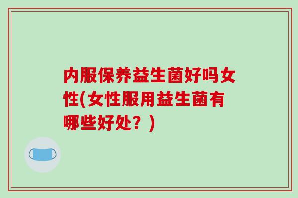 内服保养益生菌好吗女性(女性服用益生菌有哪些好处？)