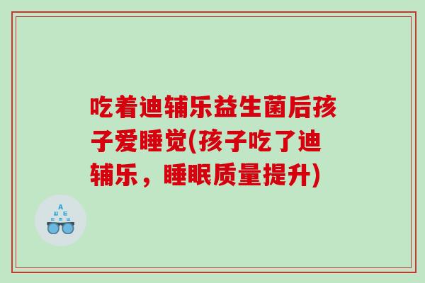 吃着迪辅乐益生菌后孩子爱睡觉(孩子吃了迪辅乐，睡眠质量提升)