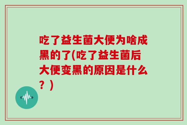 吃了益生菌大便为啥成黑的了(吃了益生菌后大便变黑的原因是什么？)