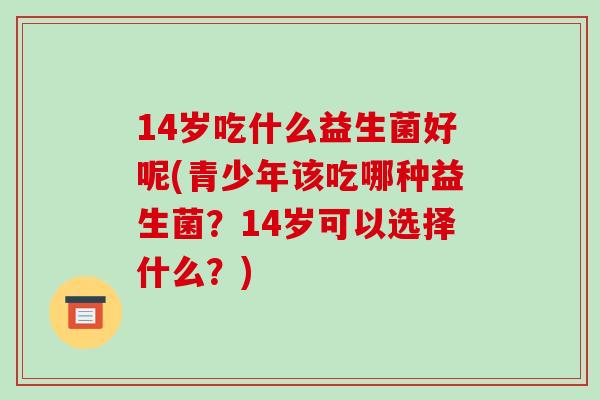 14岁吃什么益生菌好呢(青少年该吃哪种益生菌？14岁可以选择什么？)