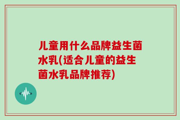 儿童用什么品牌益生菌水乳(适合儿童的益生菌水乳品牌推荐) 儿童用什么品牌益生菌水乳(适合儿童的益生菌水乳品牌推荐)