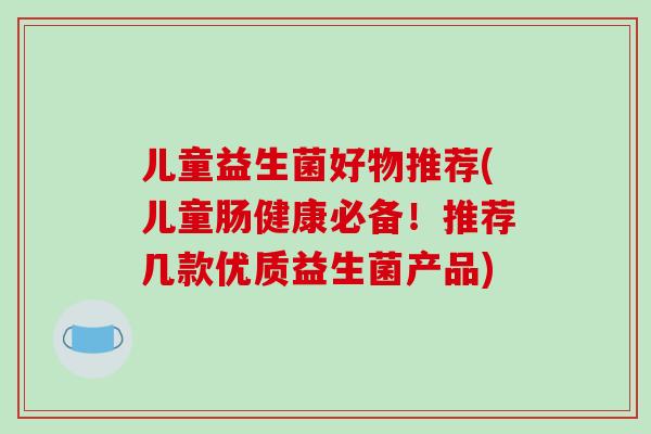 儿童益生菌好物推荐(儿童肠健康必备！推荐几款优质益生菌产品)