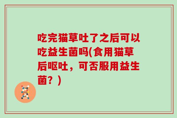 吃完猫草吐了之后可以吃益生菌吗(食用猫草后呕吐，可否服用益生菌？)
