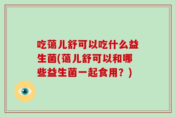 吃蔼儿舒可以吃什么益生菌(蔼儿舒可以和哪些益生菌一起食用？)