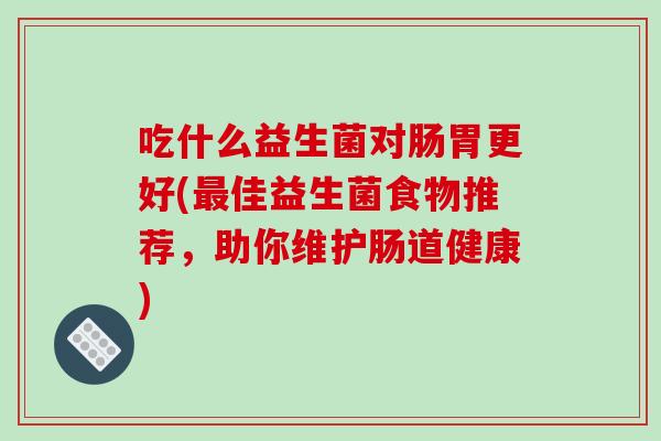 吃什么益生菌对肠胃更好(佳益生菌食物推荐,助你维护肠道健康) 吃什么益生菌对肠胃更好(佳益生菌食物推荐,助你维护肠道健康)