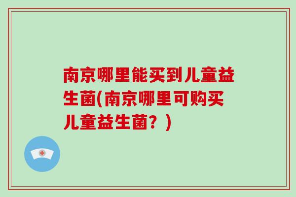南京哪里能买到儿童益生菌(南京哪里可购买儿童益生菌？)